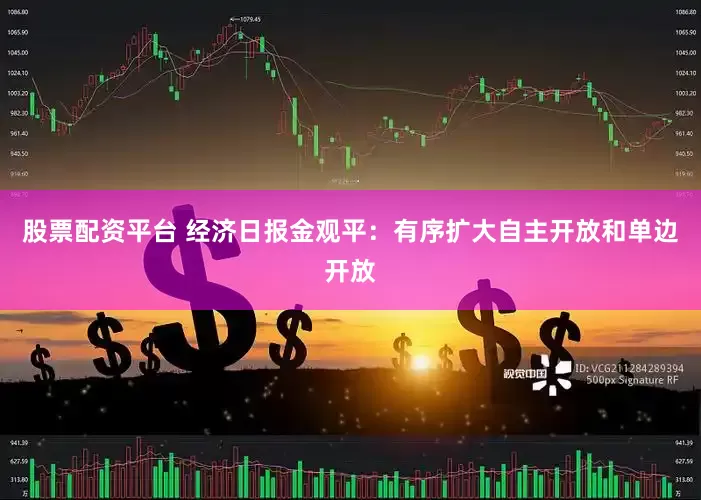 股票配资平台 经济日报金观平：有序扩大自主开放和单边开放