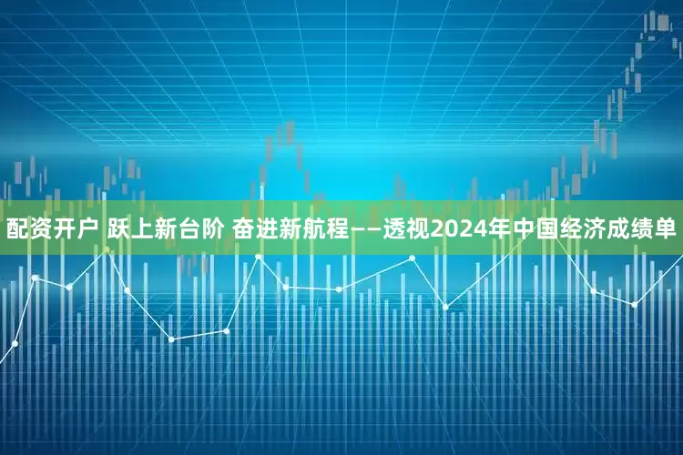 配资开户 跃上新台阶 奋进新航程——透视2024年中国经济成绩单