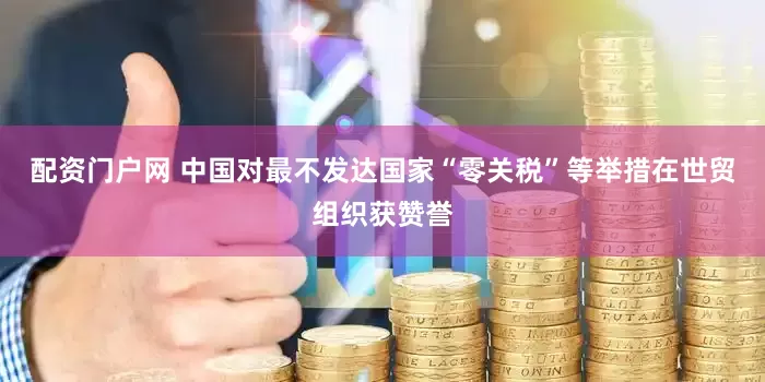 配资门户网 中国对最不发达国家“零关税”等举措在世贸组织获赞誉