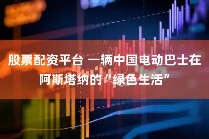 股票配资平台 一辆中国电动巴士在阿斯塔纳的“绿色生活”