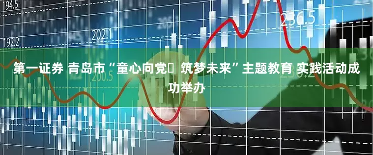 第一证券 青岛市“童心向党・筑梦未来”主题教育 实践活动成功举办