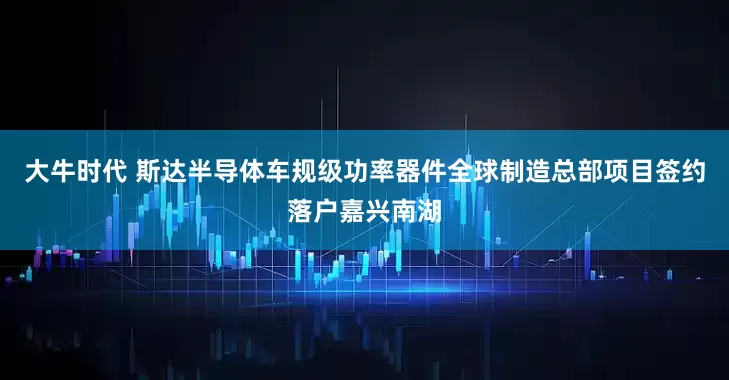 大牛时代 斯达半导体车规级功率器件全球制造总部项目签约落户嘉兴南湖