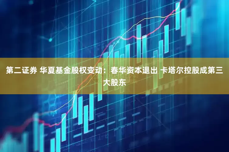第二证券 华夏基金股权变动：春华资本退出 卡塔尔控股成第三大股东