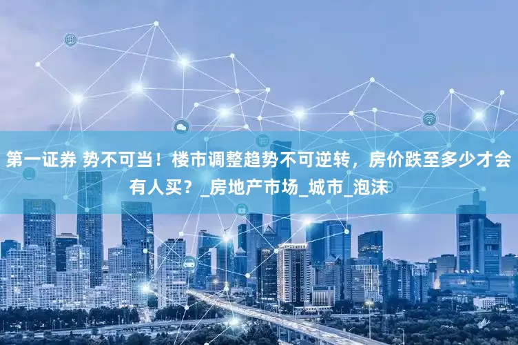 第一证券 势不可当！楼市调整趋势不可逆转，房价跌至多少才会有人买？_房地产市场_城市_泡沫