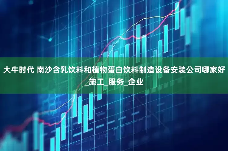 大牛时代 南沙含乳饮料和植物蛋白饮料制造设备安装公司哪家好_施工_服务_企业