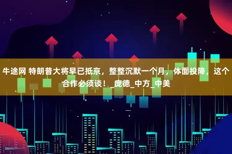 牛途网 特朗普大将早已抵京，整整沉默一个月，体面投降，这个合作必须谈！_庞德_中方_中美