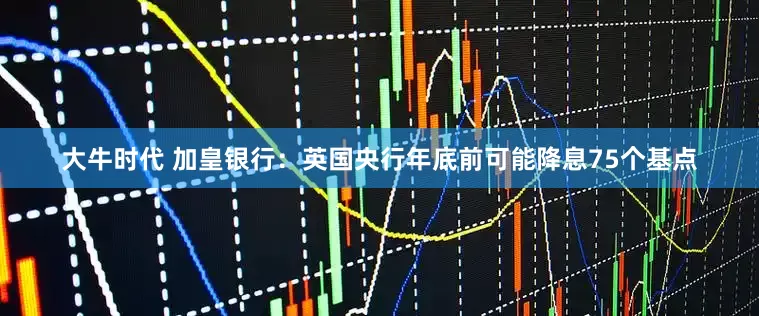 大牛时代 加皇银行：英国央行年底前可能降息75个基点