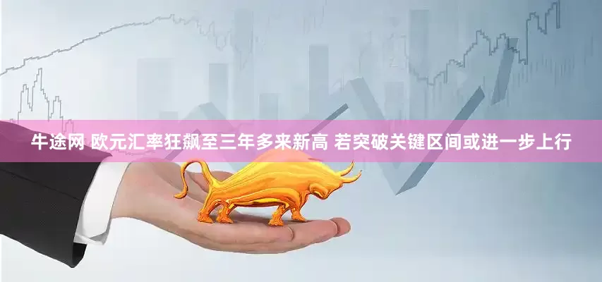 牛途网 欧元汇率狂飙至三年多来新高 若突破关键区间或进一步上行