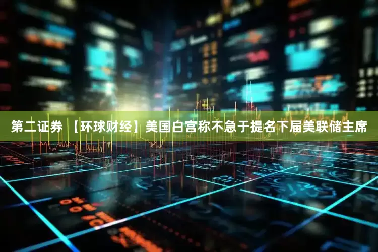 第二证券 【环球财经】美国白宫称不急于提名下届美联储主席