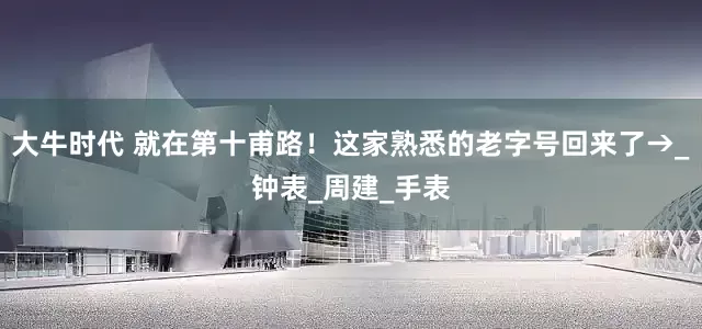 大牛时代 就在第十甫路！这家熟悉的老字号回来了→_钟表_周建_手表