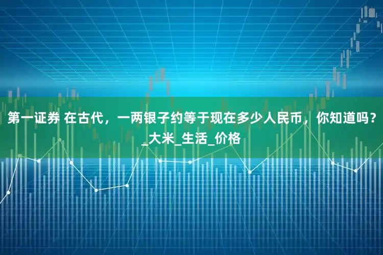 第一证券 在古代，一两银子约等于现在多少人民币，你知道吗？_大米_生活_价格