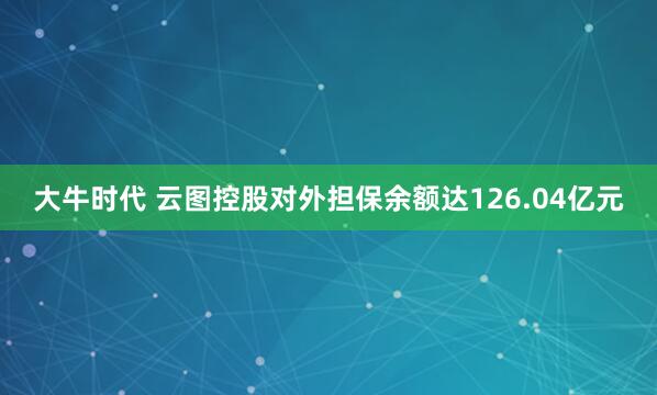 大牛时代 云图控股对外担保余额达126.04亿元