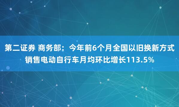 第二证券 商务部：今年前6个月全国以旧换新方式销售电动自行车月均环比增长113.5%