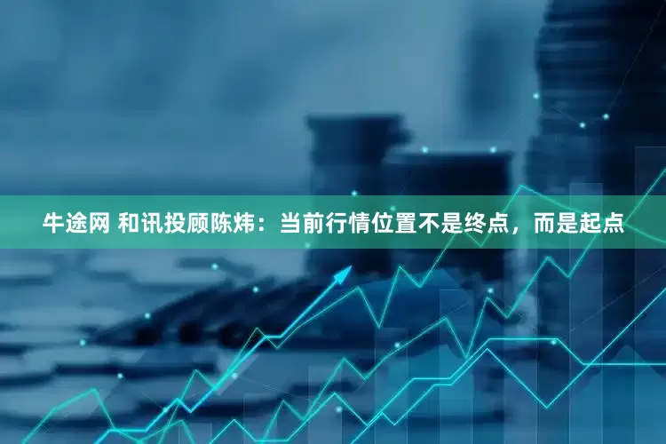 牛途网 和讯投顾陈炜：当前行情位置不是终点，而是起点