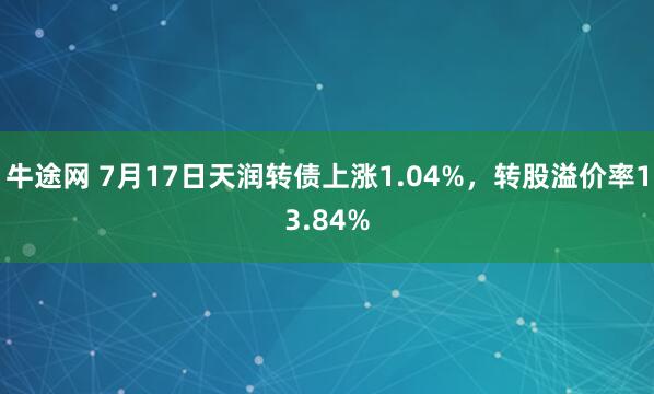 牛途网 7月17日天润转债上涨1.04%，转股溢价率13.84%