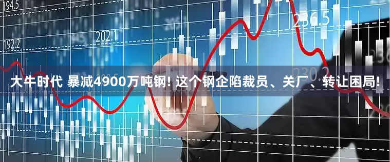 大牛时代 暴减4900万吨钢! 这个钢企陷裁员、关厂、转让困局!