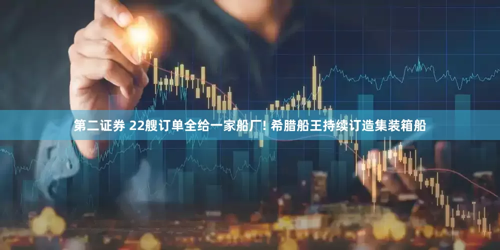 第二证券 22艘订单全给一家船厂! 希腊船王持续订造集装箱船