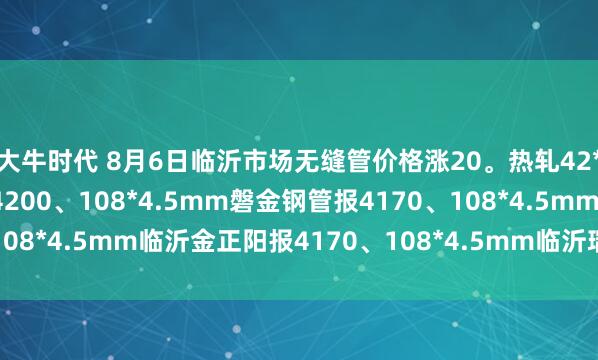 大牛时代 8月6日临沂市场无缝管价格涨20。热轧42*3.5mm中汇华鑫报4200、108*4.5mm磐金钢管报4170、108*4.5mm临沂金正阳报4170、108*4.5mm临沂瑞钢联报4050