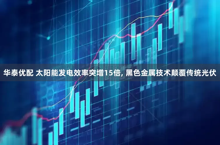 华泰优配 太阳能发电效率突增15倍, 黑色金属技术颠覆传统光伏
