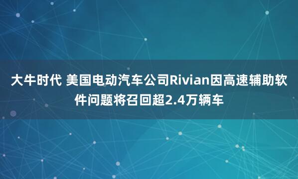 大牛时代 美国电动汽车公司Rivian因高速辅助软件问题将召回超2.4万辆车