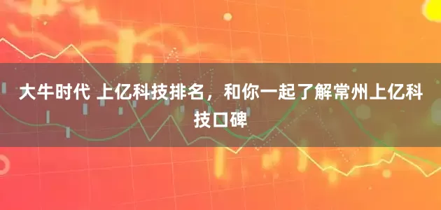 大牛时代 上亿科技排名，和你一起了解常州上亿科技口碑