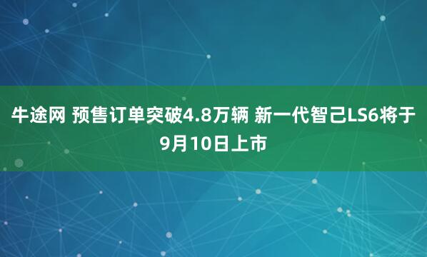牛途网 预售订单突破4.8万辆 新一代智己LS6将于9月10日上市
