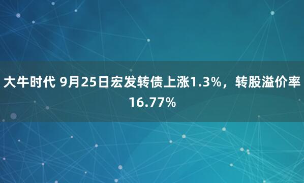 大牛时代 9月25日宏发转债上涨1.3%，转股溢价率16.77%