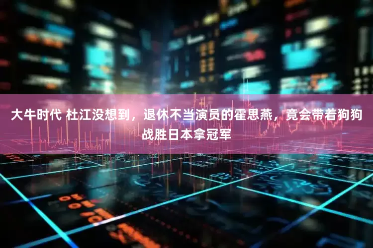大牛时代 杜江没想到，退休不当演员的霍思燕，竟会带着狗狗战胜日本拿冠军